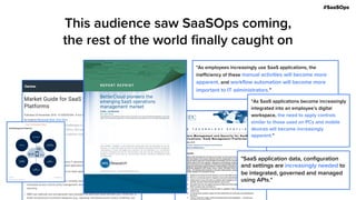 #SaaSOps
This audience saw SaaSOps coming,
the rest of the world finally caught on
"As employees increasingly use SaaS applications, the
inefficiency of these manual activities will become more
apparent, and workflow automation will become more
important to IT administrators."
"As SaaS applications become increasingly
integrated into an employee’s digital
workspace, the need to apply controls
similar to those used on PCs and mobile
devices will become increasingly
apparent."
"SaaS application data, configuration
and settings are increasingly needed to
be integrated, governed and managed
using APIs."
 