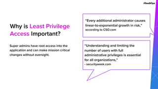 #SaaSOps
Super admins have root access into the
application and can make mission critical
changes without oversight.
Why is Least Privilege
Access Important?
“Every additional administrator causes
linear-to-exponential growth in risk,”
according to CSO.com
“Understanding and limiting the
number of users with full
administrative privileges is essential
for all organizations,”
- securityweek.com
 