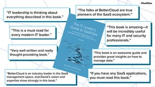 #SaaSOps
“Very well written and really
thought-provoking book.”
“This book is amazing—it
will be incredibly useful
for many IT and security
professionals.”
“BetterCloud is an industry leader in the SaaS
management space, and David’s vision and
expertise show strongly in this book.”
“IT leadership is thinking about
everything described in this book.”
“The folks at BetterCloud are true
pioneers of the SaaS ecosystem.”
“This is a must read for
every modern IT leader.”
“If you have any SaaS applications,
you must read this book.”
“This book is an awesome guide and
provides great insights on how to
manage data.”
 