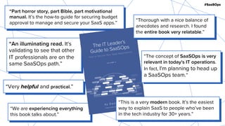 #SaaSOps
“We are experiencing everything
this book talks about.”
“Part horror story, part Bible, part motivational
manual. It’s the how-to guide for securing budget
approval to manage and secure your SaaS apps.”
“An illuminating read. It's
validating to see that other
IT professionals are on the
same SaaSOps path.”
“The concept of SaaSOps is very
relevant in today's IT operations.
In fact, I'm planning to head up
a SaaSOps team.”
“This is a very modern book. It’s the easiest
way to explain SaaS to people who’ve been
in the tech industry for 30+ years.”
“Thorough with a nice balance of
anecdotes and research. I found
the entire book very relatable.”
“Very helpful and practical.”
 