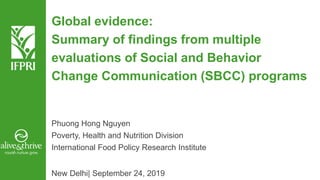 Global evidence:
Summary of findings from multiple
evaluations of Social and Behavior
Change Communication (SBCC) programs
Phuong Hong Nguyen
Poverty, Health and Nutrition Division
International Food Policy Research Institute
New Delhi| September 24, 2019
 