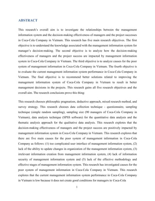 1
ABSTRACT
This research’s overall aim is to investigate the relationships between the management
information system and the decision-making effectiveness of managers and the project successes
in Coca-Cola Company in Vietnam. This research has five main research objectives. The first
objective is to understand the knowledge associated with the management information system for
manager’s decision-making. The second objective is to analyze how the decision-making
effectiveness of managers and the project success are impacted by management information
system in Coca-Cola Company in Vietnam. The third objective is to analyze causes for the poor
system of management information in Coca-Cola Company in Vietnam. The fourth objective is
to evaluate the current management information system performance in Coca-Cola Company in
Vietnam. The final objective is to recommend better solutions related to improving the
management information system of Coca-Cola Company in Vietnam to result in better
management decisions in the projects. This research gains all five research objectives and the
overall aim. The research conclusions prove this thing:
This research chooses philosophic pragmatism, deductive approach, mixed research method, and
survey strategy. This research chooses data collection technique - questionnaire, sampling
technique (simple random sampling), sampling size (90 managers of Coca-Cola Company in
Vietnam), data analysis technique (SPSS software) for the quantitative data analysis and the
thematic analysis approach for the qualitative data analysis. This research explores that the
decision-making effectiveness of managers and the project success are positively impacted by
management information system in Coca-Cola Company in Vietnam. This research explores that
there are five main causes for the poor system of management information in Coca-Cola
Company as follows: (1) too complicated user interface of management information system, (2)
lack of the ability to update changes in organization of the management information system, (3)
irrelevant information creation from management information system, (4) lack of information
security of management information system and (5) lack of the effective methodology and
effective stages of management information system. This research has investigated causes for the
poor system of management information in Coca-Cola Company in Vietnam. This research
explores that the current management information system performance in Coca-Cola Company
in Vietnam is low because it does not create good conditions for managers in Coca-Cola
 