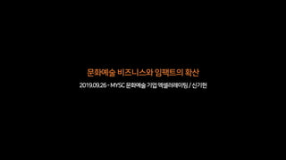 문화예술비즈니스와임팩트의확산
2019.09.26-MYSC문화예술기업엑셀러레이팅/신기헌
 
