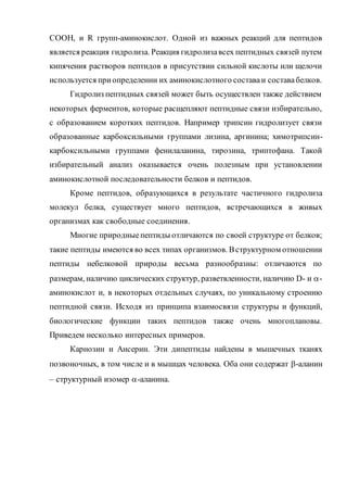 COOH, и R групп-аминокислот. Одной из важных реакций для пептидов
является реакция гидролиза. Реакция гидролизавсех пептидных связей путем
кипячения растворов пептидов в присутствии сильной кислоты или щелочи
используется приопределении их аминокислотного составаи составабелков.
Гидролиз пептидных связей может быть осуществлен также действием
некоторых ферментов, которые расщепляют пептидные связи избирательно,
с образованием коротких пептидов. Например трипсин гидролизует связи
образованные карбоксильными группами лизина, аргинина; химотрипсин-
карбоксильными группами фенилаланина, тирозина, триптофана. Такой
избирательный анализ оказывается очень полезным при установлении
аминокислотной последовательности белков и пептидов.
Кроме пептидов, образующихся в результате частичного гидролиза
молекул белка, существует много пептидов, встречающихся в живых
организмах как свободные соединения.
Многие природныепептиды отличаются по своей структуре от белков;
такие пептиды имеются во всех типах организмов. Вструктурном отношении
пептиды небелковой природы весьма разнообразны: отличаются по
размерам, наличию циклических структур, разветвленности, наличию D- и -
аминокислот и, в некоторых отдельных случаях, по уникальному строению
пептидной связи. Исходя из принципа взаимосвязи структуры и функций,
биологические функции таких пептидов также очень многоплановы.
Приведем несколько интересных примеров.
Карнозин и Ансерин. Эти дипептиды найдены в мышечных тканях
позвоночных, в том числе и в мышцах человека. Оба они содержат -аланин
– структурный изомер -аланина.
 