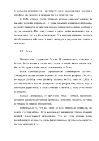 из гормонов гипоталамуса – ингибирует синтез гормона роста человека в
гипофизе, что приводит к задержке роста и развития тела.
В 1975г. открыта группа пептидов, которые оказывают влияние на
передачу нервных импульсов. Их также называют опиатными пептидами,
поскольку механизм их действия сходен с механизмом действия морфина и
других опиоидов. Они присутствуют в очень малых количествах, как у
позвоночных, так и у беспозвоночных. Эти вещества обладают сильным
обезболивающим действием, а также участвуют в регуляции настроения и
поведения.
1.7 Белки
Полипептиды, содержащие больше 51 аминокислоты, относятся к
белкам. Белки входят в состав всех клеток и тканей живых организмов.
Около 50% сухого вещества клетки приходится на белки.
Белки характеризуются определенным элементарным составом.
Химический анализ показал наличие во всех белках углерода (50-55%),
кислорода (21-24%), азота (15-18%), водорода (6-7%), серы (0,3-2,5%). В
составе отдельных белков обнаружены также фосфор, йод, железо, медь и
некоторые другие макро и микроэлементы, в различных, часто очень малых
количествах.
Белками (протеинами, от греческого protas – первый, важнейший)
называют высокомолекулярные природные полимеры, молекулы которых
построены из остатков аминокислот.
Поразительно то, что все белки во всех организмах построены их
одного и того же набора – 20-ти аминокислот, каждая из которыхне обладает
никакой биологической активностью. Что же тогда придает белку
специфическую активность, одним ферментативную, другим, гормональную,
третьим защитную и т.д.
 