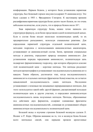 конформацию. Первым белком, у которого была установлена первичная
структура, был белковый гормон инсулин (содержит 51 аминокислоту). Это
было сделано в 1953 г. Фредериком Сэнгером. К настоящему времени
расшифрованапервичная структура более десяти тысяч белков, но это очень
небольшое количество, если учесть, что в природе белков около 1012.
Зная первичную структуру белка, можно точно написать его
структурную формулу, если белок представлен одной полипептидной цепью.
Если в состав белка входит несколько полипептидных цепей, то их
предварительно разъединяют, используя специальные реактивы. Для
определения первичной структуры отдельной полипептидной цепи,
методами гидролиза с использованием аминокислотных анализаторов,
устанавливают ее аминокислотный состав. Затем, применяя специальные
методы и реагенты, определяют природу концевых аминокислот. Для
установления порядка чередования аминокислот, полипептидную цепь
подвергают ферментативному гидролизу, при котором образуются осколки
этой полипептидной цепи – короткие пептиды. Эти пептиды разделяют
методом хроматографии и устанавливают последовательностьаминокислот в
каждом. Таким образом, достигается этап, когда последовательность
аминокислотв отдельных пептидах (фрагментах белка) известна, но остается
невыясненной последовательность самих пептидов. Последнюю
устанавливают с помощьютак называемых перекрывающихся пептидов. Для
этого используются какой-либо другой фермент, расщепляющий исходную
полипептидную цепь в других участках, и определяют аминокислотную
последовательность вновь полученных пептидов. Пептиды, образованные
под действием двух ферментов, содержат одинаковые фрагменты
аминокислотных последовательностей., совмещая их устанавливают общую
аминокислотную последовательность полипептидной цепи.
Большой вклад в изучение строения белковой молекулы сделали Л.
Полинг и Р. Кори. Обратив внимание на то, что в молекуле белка больше
всего пептидных связей, они первыми провели кропотливые
 