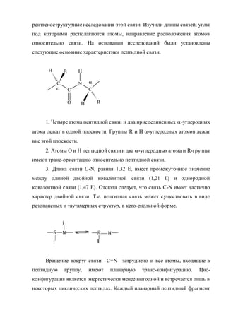 рентгеноструктурныеисследования этой связи. Изучили длины связей, углы
под которыми располагаются атомы, направление расположения атомов
относительно связи. На основании исследований были установлены
следующие основные характеристики пептидной связи.
1. Четыре атома пептидной связи и два присоединенных -углеродных
атома лежат в одной плоскости. Группы R и Н -углеродных атомов лежат
вне этой плоскости.
2. Атомы О и Н пептидной связии два -углеродныхатома и R-группы
имеют транс-ориентацию относительно пептидной связи.
3. Длина связи С-N, равная 1,32 Е, имеет промежуточное значение
между длиной двойной ковалентной связи (1,21 Е) и однородной
ковалентной связи (1,47 Е). Отсюда следует, что связь С-N имеет частично
характер двойной связи. Т.е. пептидная связь может существовать в виде
резонансных и таутамерных структур, в кето-енольной форме.
Вращение вокруг связи –С=N– затруднено и все атомы, входящие в
пептидную группу, имеют планарную транс-конфигурацию. Цис-
конфигурация является энергетически менее выгодной и встречается лишь в
некоторых циклических пептидах. Каждый планарный пептидный фрагмент
H
C
C
N
C
R
O
H
H R


Ñ
Î
N
Í
Ñ
ÎÍ
N
 