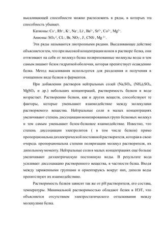 высаливающей способности можно расположить в ряды, в которых эта
способность убывает.
Катионы: Cs+, Rb+, K+, Na+, Li+, Ba2+, Sr2+, Co2+, Mg2+.
Анионы: SO4
-2, CL-, Br, NO3
-, J-, CNS-, Mg 2+.
Эти ряды называются лиотропными рядами. Высаливающее действие
объясняетсятем, что при высокойконцентрацииионов в растворе белка, они
оттягивают на себя от молекул белка поляризованные молекулы воды и тем
самым лишают белок гидратнойоболочки, которая препятствует осаждению
белка. Метод высаливания используется для разделения и получения в
очищенном виде белков и ферментов.
При добавлении растворов нейтральных солей (Na2SO4, (NH4)2SO4,
MgSO4 и др.) небольших концентраций, растворимость белков в воде
возрастает. Растворению белков, как и других веществ, способствуют те
факторы, которые уменьшают взаимодействие между молекулами
растворяемого вещества. Нейтральные соли в малых концентрациях
увеличивают степень диссоциацииионизированныхгрупп белковых молекул
и тем самым уменьшают белок-белковое взаимодействие. Известно, что
степень диссоциации электролитов ( в том числе белков) прямо
пропорциональнадиэлектрическойпостояннойрастворителя, которая в свою
очередь пропорциональна степени поляризации молекул растворителя, их
дипольномумоменту. Нейтральные солив малых концентрациях еще больше
увеличивают диэлектрическую постоянную воды. В результате вода
усиливает диссоциацию растворенного вещества, в частности белка. Входя
между заряженными группами и ориентируясь вокруг них, диполи воды
препятствуют их взаимодействию.
Растворимость белков зависит так же от рН растворителя, его состава,
температуры. Минимальной растворимостью обладают белки в ИЭТ, что
объясняется отсутствием электростатического отталкивания между
молекулами белка.
 