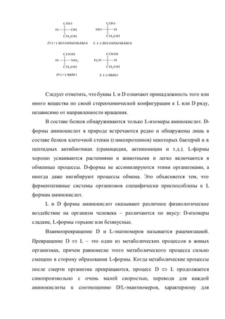 Следует отметить, что буквы L и D означают принадлежность того или
иного вещества по своей стереохимической конфигурации к L или D ряду,
независимо от направленности вращения.
В составе белков обнаруживаются только L-изомеры аминокислот. D-
формы аминокислот в природе встречаются редко и обнаружены лишь в
составе белков клеточной стенки (гликопротеинов) некоторых бактерий и в
пептидных антибиотиках (грамицидин, актиномицин и т.д.). L-формы
хорошо усваиваются растениями и животными и легко включаются в
обменные процессы. D-формы не ассимилируются этими организмами, а
иногда даже ингибируют процессы обмена. Это объясняется тем, что
ферментативные системы организмов специфически приспособлены к L
формам аминокислот.
L и D формы аминокислот оказывают различное физиологическое
воздействие на организм человека – различаются по вкусу: D-изомеры
сладкие, L-формы горькие или безвкусные.
Взаимопревращение D и L-энатиомеров называется рацемизацией.
Превращение D  L – это один из метаболических процессов в живых
организмах, причем равновесие этого метаболического процесса сильно
смещено в сторону образования L-формы. Когда метаболические процессы
после смерти организма прекращаются, процесс D  L продолжается
самопроизвольно с очень малой скоростью, переводя для каждой
аминокислоты к соотношению D/L-энантиомеров, характерному для
L (-) ñåðèí
CHO
CH2OH
H OH
CHO
CH2OH
HOH
D (+) ñåðèí
COOH
CH2OH
H NH2
COOH
CH2OH
HNH2
D (+) ãëèöåðàëüäåãèä L (-) ãëèöåðàëüäåãèä
 