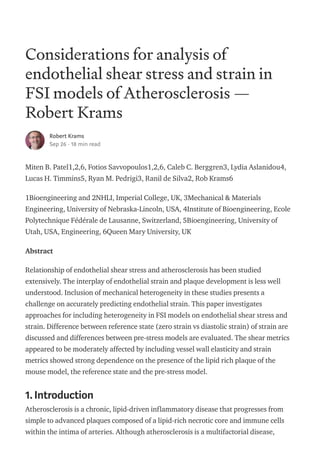 Considerations for analysis of
endothelial shear stress and strain in
FSI models of Atherosclerosis —
Robert Krams
Robert Krams
Sep 26 · 18 min read
Miten B. Patel1,2,6, Fotios Savvopoulos1,2,6, Caleb C. Berggren3, Lydia Aslanidou4,
Lucas H. Timmins5, Ryan M. Pedrigi3, Ranil de Silva2, Rob Krams6
1Bioengineering and 2NHLI, Imperial College, UK, 3Mechanical & Materials
Engineering, University of Nebraska-Lincoln, USA, 4Institute of Bioengineering, Ecole
Polytechnique Fédérale de Lausanne, Switzerland, 5Bioengineering, University of
Utah, USA, Engineering, 6Queen Mary University, UK
Abstract
Relationship of endothelial shear stress and atherosclerosis has been studied
extensively. The interplay of endothelial strain and plaque development is less well
understood. Inclusion of mechanical heterogeneity in these studies presents a
challenge on accurately predicting endothelial strain. This paper investigates
approaches for including heterogeneity in FSI models on endothelial shear stress and
strain. Difference between reference state (zero strain vs diastolic strain) of strain are
discussed and differences between pre-stress models are evaluated. The shear metrics
appeared to be moderately affected by including vessel wall elasticity and strain
metrics showed strong dependence on the presence of the lipid rich plaque of the
mouse model, the reference state and the pre-stress model.
1.Introduction
Atherosclerosis is a chronic, lipid-driven inflammatory disease that progresses from
simple to advanced plaques composed of a lipid-rich necrotic core and immune cells
within the intima of arteries. Although atherosclerosis is a multifactorial disease,
 