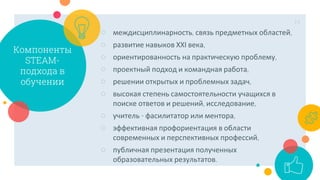 Компоненты
STEAM-
подхода в
обучении
○ междисциплинарность, связь предметных областей,
○ развитие навыков ХХІ века,
○ ориентированность на практическую проблему,
○ проектный подход и командная работа,
○ решении открытых и проблемных задач,
○ высокая степень самостоятельности учащихся в
поиске ответов и решений, исследование,
○ учитель - фасилитатор или ментора,
○ эффективная профориентация в области
современных и перспективных профессий,
○ публичная презентация полученных
образовательных результатов.
14
 