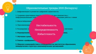 9
1. Цифровизация и развитие цифровой грамотности.
2. Создание креативных пространств в школе для знакомства с
информационными технологиями и овладения навыками работы с ними.
3. Масштабирование онлайн-обучения.
4. Персонализация и трансформация учебных программ.
5. Расширение проектного и проблемно-ориентированного обучения.
6. Формирование навыков для жизни (компетенций ХХI века).
7. Обучение в реальных условиях (“на производстве”).
8. Ранняя «профориентация» (обучение через опыт).
9. Широкое взаимодействие и сотрудничество институтов образования,
коммерческих структур и некоммерческих организаций.
Образовательные тренды 2020 (Беларусь)
Нестабильность
Неопределенность
Избыточность
 