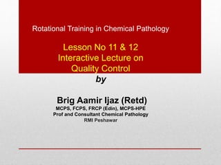 Rotational Training in Chemical Pathology
Lesson No 11 & 12
Interactive Lecture on
Quality Control
by
Brig Aamir Ijaz (Retd)
MCPS, FCPS, FRCP (Edin), MCPS-HPE
Prof and Consultant Chemical Pathology
RMI Peshawar
 