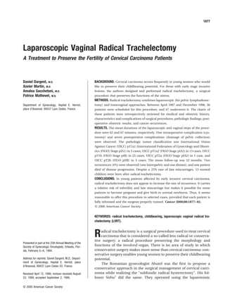 Laparoscopic Vaginal Radical Trachelectomy
A Treatment to Preserve the Fertility of Cervical Carcinoma Patients
Daniel Dargent, M.D.
Xavier Martin, M.D.
Amaloa Sacchetoni, M.D.
Patrice Mathevet, M.D.
Department of Gynecology, Hopital E. Herriot,
place d’Arsonval, 69437 Lyon Cedex, France.
Presented in part at the 25th Annual Meeting of the
Society of Gynecologic Oncologists, Orlando, Flor-
ida, February 6–9, 1994.
Address for reprints: Daniel Dargent, M.D., Depart-
ment of Gynecology, Hopital E. Herriot, place
d’Arsonval, 69437 Lyon Cedex 03, France.
Received April 12, 1999; revision received August
23, 1999; accepted September 2, 1999.
BACKGROUND. Cervical carcinoma occurs frequently in young women who would
like to preserve their childbearing potential. For those with early stage invasive
lesions, the authors designed and performed radical trachelectomy, a surgical
procedure that preserves the functions of the uterus.
METHODS. Radical trachelectomy combines laparoscopic (for pelvic lymphadenec-
tomy) and transvaginal approaches. Between April 1987 and December 1996, 56
patients were scheduled for this procedure, and 47 underwent it. The charts of
these patients were retrospectively reviewed for medical and obstetric history,
characteristics and complications of surgical procedures, pathologic ﬁndings, post-
operative obstetric results, and cancer recurrences.
RESULTS. The mean durations of the laparoscopic and vaginal steps of the proce-
dure were 62 and 67 minutes, respectively. One intraoperative complication (cys-
totomy) and seven postoperative complications (drainage of pelvic collection)
were observed. The pathologic tumor classiﬁcation was International Union
Against Cancer (UICC) pT1a1 (International Federation of Gynecology and Obstet-
rics [FIGO] Stage pIA1) in 5 cases, UICC pT1a2 (FIGO Stage pIA2) in 13 cases, UICC
pT1b (FIGO Stage pIB) in 25 cases, UICC pT2a (FIGO Stage pIA2) in 1 case, and
UICC pT2b (FIGO pIIB) in 3 cases. The mean follow-up was 52 months. Two
recurrences (4%) were observed (one lateropelvic and one distant), and one patient
died of disease progression. Despite a 25% rate of late miscarriages, 13 normal
children were born after radical trachelectomy.
CONCLUSIONS. In young patients affected by early invasive cervical carcinoma,
radical trachelectomy does not appear to increase the rate of recurrence. It carries
a relative risk of infertility and late miscarriage but makes it possible for some
patients to become pregnant and give birth to normal newborns. Thus, it seems
reasonable to offer this procedure in selected cases, provided that each patient is
fully informed and the surgeon properly trained. Cancer 2000;88:1877–82.
© 2000 American Cancer Society.
KEYWORDS: radical trachelectomy, childbearing, laparoscopic vaginal radical tra-
chelectomy (LVRT).
Radical trachelectomy is a surgical procedure used to treat cervical
carcinoma that is considered a so-called less radical or conserva-
tive surgery: a radical procedure preserving the morphology and
functions of the involved organ. There is no area of study in which
conservative surgery makes more sense than cervical carcinoma: con-
servative surgery enables young women to preserve their childbearing
potential.
The Romanian gynecologist Aburel was the ﬁrst to propose a
conservative approach in the surgical management of cervical carci-
noma while realizing the “subfundic radical hysterectomy”. His fol-
lower Sirbu1
did the same. They operated using the laparotomic
1877
© 2000 American Cancer Society
 