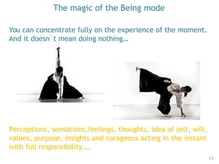The magic of the Being mode
You can concentrate fully on the experience of the moment.
And it doesn´t mean doing nothing…
13
Perceptions, sensations,feelings, thoughts, idea of self, will,
values, purpose, insights and corageous acting in the instant
with full responsibility….
 
