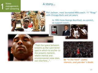 A story…
Phil Jackson, most laureated MBA coach: 11 “Rings”
with Chicago Bulls and LA Lakers
In 1993 hires George Mumford, ex-convict,
as support coach…
Be “in the field”: public
silences…and you don´t doubt.
“Feel the space between
breaths as the calm blind
spot in which to anchor to
the present moment,
where mental and
environmental noise does
not interfere…”.
16
Stress
management:
self centering1
 