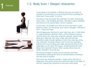 20
1.2. Body Scan / Deeper relaxation
If your body is not relaxed, is difficult that you can center in
yourself or environment, as a tense body will be reminding the
brain that “stress mode” is still on.
How do we relax the body? Not ordering it to relax! That brings
more stress… Just bringing attention, the body is again inhabited
and returns to its natural state, which is relaxed.
So lets start…Sit straight on a chair or lie on your back. If your
posture is open, you are giving your mind a message: “nothing to
fear”… Close your eyes.
Start bringing your attention to your right foot…don´t think about
it, really bring your attention there, to the feeling of contact
with the floor, etc. Move your attention upwards step by step
along your right leg: calf, knee, thigh…then the left leg.
Sensations might include tightness: notice that when you bring
your attention, the body relaxes. Give it the time necessary.
Continue this way all along your body. Special attention to the
diaphragm: as you relax this muscle, breathing becomes more
deep and all yourself relaxes. Other usually tense areas are
hands, shoulders, face and jaw.
Be curious and open to what you are noticing, and then
intentionally releasing the focus of attention before shifting to
the next area to explore.
Each time your attention wanders, simply notice that this is
happening, then gently direct your attention back to the body. At
the end, expand your attention to feel your entire body.
1 Practice
 