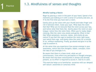 21
1.3. Mindfulness of senses and thoughts
Mindful eating a Raisin
Begin by placing a raisin in the palm of your hand. Spend a few
moments just looking at it with a sense of curiosity and awe, as
if its the first time you have seen a raisin.
Gently pick up the raisin with your thumb and index finger and
roll it between them. Close your eyes. What does the raisin
feel like? What are its textures? Rub the raisin across your lips,
and notice what that feels like. Gently place the raisin on your
tongue: notice how the raisin feels. When you’re ready, begin
chewing. Bite the raisin very slowly and gently. What is that
like? What sensations, textures, tastes, and smells do you
notice? If you feel the urge to swallow the raisin right away,
just notice that urge, and slowly chew the raisin for a minute
or so, without swallowing. Finally, go ahead and give in to the
urge to swallow it.
At the same time you experience how senses emerge in your
awareness, notice also how thoughts, labels, concepts, even
the idea of you emerges in it.
Be aware that there is a base mind, what we call
consciousness, from where any perception or thought emerges.
Be aware that this base consciousness is always and already
present, so no effort is required to access it. And its in calm.
This exercise helps us to familiarize ourselves with our deepest
self nature: awareness or conscious mind.
1 Practice
 