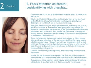 Practice
2 2. Focus Attention on Breath:
desidentifying with thoughts….
This simple practice is key to de-identify with mental noise, bringing focus
and clarity.
Adopt a comfortable sitting position and close your eyes so you can focus
better. Start with a Body Scan and relax your body and specially your
diaphragm, so your breath can be more calm and deep.
Bring your attention to your diaphragm and breath, as the way it is, it is ok,
don´t try to change it. Just observe them gently, how they emerge and
dissolve in consciousness. Be aware also of the space between inhalation and
exhalations…rest in the heart area, feeling the silence that is always and
already with you. The silence you are looking in your mind is always present
in your deeper conscious mind!
If your thinking mind starts wandering into abstract past or future events,
bring gently your attention to the real present and find there your breath.
Label the wandering as “thought” and let it go. Neuroscience tells us that
noticing drifting attention, and gently returning our focus to wherever we’ve
placed it, over and over, is how we create new paths in the brain (to our
conscious body-mind system).
Continue for the time you have planned. End with 3 deep inhalations and
exhalations.
Include this discipline (increase gradually the time: 10-20-30 minutes) in
your daily practice. It can increase your mental focus up to 45% in 8 weeks…
If you prefer a micro-practice, just bring your attention to your breath and
acknowledge it, as whatever it is at that moment, for few seconds.
23
 