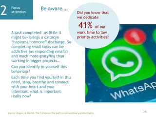 Focus
attention
2 Be aware….
A task completed –as little it
might be- brings a oxitocyn
“hapiness hormone” discharge. So
completing small tasks can be
addictive (as responding emails)
and much more gratyfing than
working in bigger projects…
Can you identify in yourself this
behaviour?
Each time you find yourself in this
need, stop, breathe and connect
with your heart and your
intention: what is important
really now?
Did you know that
we dedicate
41% of our
work time to low
priority activities?
Source: Kogon, A. Merrill- The 5 choices: the path to extraordinary productivity).
26
 