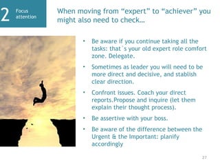 Focus
attention
2 When moving from “expert” to “achiever” you
might also need to check…
27
• Be aware if you continue taking all the
tasks: that´s your old expert role comfort
zone. Delegate.
• Sometimes as leader you will need to be
more direct and decisive, and stablish
clear direction.
• Confront issues. Coach your direct
reports.Propose and inquire (let them
explain their thought process).
• Be assertive with your boss.
• Be aware of the difference between the
Urgent & the Important: planify
accordingly
 