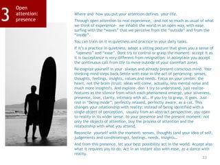 33
Open
attention:
presence3 Where and how you put your attention defines your life.
Through open attention to real experience, -and not so much as usual of what
we think of experience- we inhabit the world in an open way, with ease,
surfing with the “waves” that we perceive from the “outside” and from the
“inside”.
You can train on it in quietness and practice in your daily tasks.
If it’s a practice in quietness, adopt a sitting posture that gives you a sense of
“openess” and “ease”. Dont try to control or grasp the moment: accept it as
it is (acceptance is very different from resignation: in acceptace you accept
the continuous call from life to move outside of your conmfort zone).
Re-cognize yourself in your always and already present conscious mind. Your
thinking mind steps back.Settle with ease in the act of perceiving: senses,
thoughts, feelings, insights, values and needs. Focus on your center: the
heart, not the brain (trust: ideas will come, actually, less mental noise and
much more insights!). And explore –don´t try to understand, just realize-
features as the silence from which each phenomena emerge, your aliveness,
presence, love, clarity, intimacy with all… If you try to grasp, it goes. Just
rest in “being mode”: perfectly relaxed, perfectly aware, as a cat. This
changes your relationship with reality: instead of being identified with a
single object of perception, usually from an abstract perspective, you open
to reality in its wider sense, to your presence and the present moment: not
only the objects of attention, buy the process of attention and the
relationship with what you attend.
Reconcile yourself with the moment: senses, thoughts (and your idea of self,
judgements and conditionings), feelings, needs, insights…
And from this presence, let your best possibility act in the world. Accept also
what it requires you to do. Act in an instant also with ease, as a dance with
reality.
 