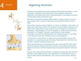 40
Practice
4 Digesting emotions
Emotions are neurochemicals that transport information that help us return
to balance. Therefore, let them do their work: emotions need to be
digested! If you reject/deny them, they accumulate in the body as tensions…
or they keep calling and overflow you.
Whenever an emotion emerges, either subtle or strong, attend it from its
pure quality: don’t bring it to the mind, just attend its presence in the
body.
Many times, emotions arrive linked to an “story” or thought. In this cases, its
important to be aware of both: the emotion and the thought, because if not
they create a loop which is very difficult to cut (it happens for example in
depression, with thoughts as “I am not capable”). So be aware of the story
and label it as “thought” and then, pay attention to the emotion
(remember: not from the thinking mind, but literally feeling it in the body:
it will help you follow the indications seen on the bodyscan).
If an emotion is very intense, it might want to be sometime with you (for
example, in a mourning): accept its timing. Place yourself in the heart and
as adult, welcome the process you are in.
When you experience an overreaction that you cannot control, later, when
you arrive home and have sometime for silence, you might want to evoke
again the situation, feel the emotion again and properly digest it with open
heart.
You can also evoke positive emotions: visualize a situation you like, feel the
emotion in your body. But don´t get addicted to this feelings: life has all
kind of light moments and shadows…rest in your conscious mind, always in
peace.
 