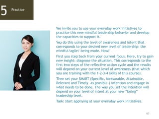 47
Practice
5
We invite you to use your everyday work initiatives to
practice this new mindful leadership behavior and develop
the capacities to support it.
You do this using the level of awareness and intent that
corresponds to your desired new level of leadership: the
mindful/agile/ being mode. How?
First you step back from your current focus. Here, try to gain
new insight: diagnose the situation. This corresponds to the
first two steps of the reflective action cycle and the results
will depend on your current level of awareness (that which
you are training with the 1-2-3-4 skills of this course).
Then set your SMART (Specific, Measurable, Attainable,
Relevant and Timely –as possible-) intention and engage in
what needs to be done. The way you set the intention will
depend on your level of intent at your new “being”
leadership level.
Task: start appliying at your everyday work initiatives.
 