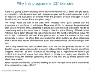 Why this programme (2)? Exercise
5
“Karel is a young, successful policy officer at an international NGO. Smart and pro-active,
his contacts in Latin America went well because he gave well founded substantive advice
on requests and evaluation of projects.When the position of team manager for Latin
Ameirica become vacant, Karel was given the job.
The things Karel did well in the past were repeated here: quick contact with his
employees and emphasis on substance. There was a lot to do because the position had
been vacant for some time. A blocklog in project assessments and evaluations had to be
clared away. And at the same time, a change in direction at the Ministry of Development
Aid ment that a policy change had to be implemented. The number of partners in Lat Am
had to be considerably reduced. Karel priority was to have the content of the case
completely in order. His office door was shutted for other matters as when colleagues
tried to share their stories and emotions about the consequences of these changes with
him.
Until a very dissatisfied and shocked letter from the Lat Am partners landed on the
director´s desk. When discussed in a meeting between Karel and the director, something
snapped: “This can´t be true! I have put all my energy into it.” Apparently the need to get
content and practical issues had been Karel ´s priority over giving any attention to
emotional reality. His team felt completely left out in the cold, and so did the partners with
whom they worked.
Karen realized that he had continued working as team manager in the same way he had
done previously as policy officer.”
(*) Source: Wibo Kool- Mindful Leadership
 