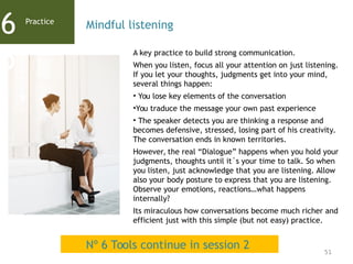 51
A key practice to build strong communication.
When you listen, focus all your attention on just listening.
If you let your thoughts, judgments get into your mind,
several things happen:
• You lose key elements of the conversation
•You traduce the message your own past experience
• The speaker detects you are thinking a response and
becomes defensive, stressed, losing part of his creativity.
The conversation ends in known territories.
However, the real “Dialogue” happens when you hold your
judgments, thoughts until it´s your time to talk. So when
you listen, just acknowledge that you are listening. Allow
also your body posture to express that you are listening.
Observe your emotions, reactions…what happens
internally?
Its miraculous how conversations become much richer and
efficient just with this simple (but not easy) practice.
Practice
6
5
Mindful listening
Nº 6 Tools continue in session 2
 