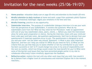 Invitation for the next weeks (25/06-19/07)
52
1. Home practice: relaxation (body scan or yoga-20 min) and attention to the breath (20 min)
2. Mindful attention to daily routines at home and work: scape from automatic pilots! Explore
also your emotional challenges: digest your emotions in the here and now.
3. Mindful listening; practice at any opportunity.
1. Stakeholder Interview. The purpose of a stakeholder dialogue interview is to see your work
from the perspective of your stakeholders. It answers the questions: What do my
stakeholders want from me? What do they need me for? Procedure: make an appointment
with one of your key stakeholders (boss, peers, clients..). Before you meet the interviewee
allow for some quiet preparation or silence. During the interview, listen with your mind and
heart wide open and take notes. Ask questions spontaneously: feel free to deviate from your
questionnaire if important questions occur to you. The questionnaire is designed to serve
you and your work—not the other way around. Questions: 1) What is your most important
objective, and how can I help you realize it? (What do you need me for?); 2) What are the
criteria that you use that help you to assess whether or not my contribution to your work
has been successful or not? 3) If I could change two areas in my area of responsibility over
the next six months, which two things would create the most benefit for you? 4) What were
some of the barriers and issues that may have prevented people earlier in my role to
collaborate effectively? Listen mindfully. Appreciate the feedback.
4. Reflective action: explore the tool with any other work issue that you wish: how would it
be to behave from a hogher level of consciousness and intention? Explore the in the moment
reactions…
 