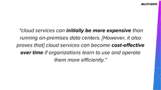 "cloud services can initially be more expensive than
running on-premises data centers. [However, it also
proves that] cloud services can become cost-effective
over time if organizations learn to use and operate
them more efficiently."
 