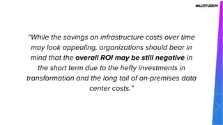 “While the savings on infrastructure costs over time
may look appealing, organizations should bear in
mind that the overall ROI may be still negative in
the short term due to the hefty investments in
transformation and the long tail of on-premises data
center costs.”
 