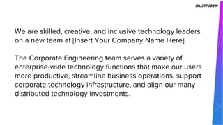 We are skilled, creative, and inclusive technology leaders
on a new team at [Insert Your Company Name Here].
The Corporate Engineering team serves a variety of
enterprise-wide technology functions that make our users
more productive, streamline business operations, support
corporate technology infrastructure, and align our many
distributed technology investments.
 