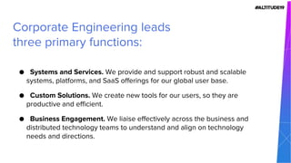 ● Systems and Services. We provide and support robust and scalable
systems, platforms, and SaaS offerings for our global user base.
● Custom Solutions. We create new tools for our users, so they are
productive and efficient.
● Business Engagement. We liaise effectively across the business and
distributed technology teams to understand and align on technology
needs and directions.
Corporate Engineering leads
three primary functions:
 