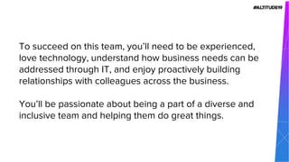 To succeed on this team, you’ll need to be experienced,
love technology, understand how business needs can be
addressed through IT, and enjoy proactively building
relationships with colleagues across the business.
You’ll be passionate about being a part of a diverse and
inclusive team and helping them do great things.
 