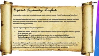 We are skilled, creative, and inclusive technology leaders on a new team at [Insert Your Company Name Here].
The Corporate Engineering team serves a variety of enterprise-wide technology functions that make our users more
productive, streamline business operations, support corporate technology infrastructure, and align our many
distributed technology investments.
Corporate Engineering leads three primary functions:
● Systems and Services. We provide and support robust and scalable systems, platforms, and SaaS offerings
for our global user base.
● Custom Solutions. We create new tools for our users, so they are productive and efficient.
● Business Engagement. We liaise effectively across the business and distributed technology teams to
understand and align on technology needs and directions.
To succeed on this team, you’ll need to be experienced, love technology, understand how business needs can be
addressed through IT, and enjoy proactively building relationships with colleagues across the business. You’ll be
passionate about being a part of a diverse and inclusive team and helping them do great things.
Corporate Engineering Manifesto
 