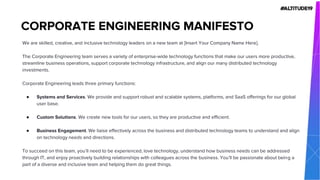 We are skilled, creative, and inclusive technology leaders on a new team at [Insert Your Company Name Here].
The Corporate Engineering team serves a variety of enterprise-wide technology functions that make our users more productive,
streamline business operations, support corporate technology infrastructure, and align our many distributed technology
investments.
Corporate Engineering leads three primary functions:
● Systems and Services. We provide and support robust and scalable systems, platforms, and SaaS offerings for our global
user base.
● Custom Solutions. We create new tools for our users, so they are productive and efficient.
● Business Engagement. We liaise effectively across the business and distributed technology teams to understand and align
on technology needs and directions.
To succeed on this team, you’ll need to be experienced, love technology, understand how business needs can be addressed
through IT, and enjoy proactively building relationships with colleagues across the business. You’ll be passionate about being a
part of a diverse and inclusive team and helping them do great things.
CORPORATE ENGINEERING MANIFESTO
 