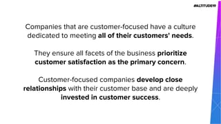 Companies that are customer-focused have a culture
dedicated to meeting all of their customers' needs.
They ensure all facets of the business prioritize
customer satisfaction as the primary concern.
Customer-focused companies develop close
relationships with their customer base and are deeply
invested in customer success.
 
