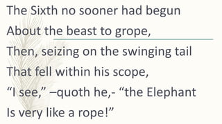 The Sixth no sooner had begun
About the beast to grope,
Then, seizing on the swinging tail
That fell within his scope,
“I ...