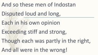 And so these men of Indostan
Disputed loud and long,
Each in his own opinion
Exceeding stiff and strong,
Though each was p...