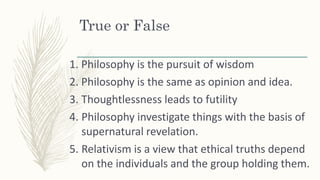 True or False
1. Philosophy is the pursuit of wisdom
2. Philosophy is the same as opinion and idea.
3. Thoughtlessness lea...