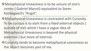 Metaphysical Uneasiness is to be unsure of one’s
center ( Gabriel Marcel) equivalent to Soren
Keirkegaard’s “Angst”.
Met...
