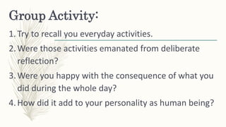 Group Activity:
1.Try to recall you everyday activities.
2.Were those activities emanated from deliberate
reflection?
3.We...