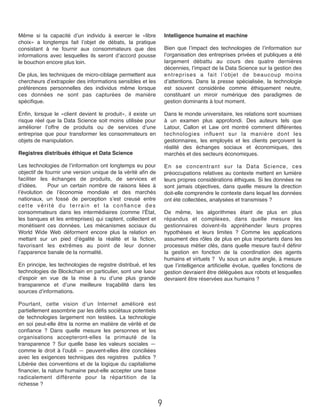 Même si la capacité d’un individu à exercer le «libre
choix» a longtemps fait l’objet de débats, la pratique
consistant à ne fournir aux consommateurs que des
informations avec lesquelles ils seront d’accord pousse
le bouchon encore plus loin.
De plus, les techniques de micro-ciblage permettent aux
chercheurs d’extrapoler des informations sensibles et les
préférences personnelles des individus même lorsque
ces données ne sont pas capturées de manière
spéciﬁque.
Enﬁn, lorsque le «client devient le produit», il existe un
risque réel que la Data Science soit moins utilisée pour
améliorer l’offre de produits ou de services d’une
entreprise que pour transformer les consommateurs en
objets de manipulation.
Registres distribués éthique et Data Science
Les technologies de l’information ont longtemps eu pour
objectif de fournir une version unique de la vérité aﬁn de
faciliter les échanges de produits, de services et
d’idées.      Pour un certain nombre de raisons liées à
l’évolution de l’économie mondiale et des marchés
nationaux, un fossé de perception s’est creusé entre
cette vérité du terrain et la conﬁance des
consommateurs dans les intermédiaires (comme l’État,
les banques et les entreprises) qui captent, collectent et
monétisent ces données.  Les mécanismes sociaux du
World Wide Web déforment encore plus la relation en
mettant sur un pied d’égalité la réalité et la ﬁction,
favorisant les extrêmes au point de leur donner
l’apparence banale de la normalité.
En principe, les technologies de registre distribué, et les
technologies de Blockchain en particulier, sont une lueur
d’espoir en vue de la mise à nu d’une plus grande
transparence et d’une meilleure traçabilité dans les
sources d’informations.
Pourtant, cette vision d’un Internet amélioré est
partiellement assombrie par les déﬁs sociétaux potentiels
de technologies largement non testées.  La technologie
en soi peut-elle être la norme en matière de vérité et de
conﬁance  ?  Dans quelle mesure les personnes et les
organisations accepteront-elles la primauté de la
transparence  ?  Sur quelle base les valeurs sociales —
comme le droit à l’oubli — peuvent-elles être conciliées
avec les exigences techniques des registres   publics ?  
Libérée des conventions et de la logique du capitalisme
ﬁnancier, la nature humaine peut-elle accepter une base
radicalement différente pour la répartition de la
richesse ?
Intelligence humaine et machine
Bien que l’impact des technologies de l’information sur
l’organisation des entreprises privées et publiques a été
largement débattu au cours des quatre dernières
décennies, l’impact de la Data Science sur la gestion des
entreprises a fait l’objet de beaucoup moins
d’attentions.  Dans la presse spécialisée, la technologie
est souvent considérée comme éthiquement neutre,
constituant un miroir numérique des paradigmes de
gestion dominants à tout moment.
Dans le monde universitaire, les relations sont soumises
à un examen plus approfondi. Des auteurs tels que
Latour, Callon et Law ont montré comment différentes
technologies inﬂuent sur la manière dont les
gestionnaires, les employés et les clients perçoivent la
réalité des échanges sociaux et économiques, des
marchés et des secteurs économiques.
En se concentrant sur la Data Science, ces
préoccupations relatives au contexte mettent en lumière
leurs propres considérations éthiques. Si les données ne
sont jamais objectives, dans quelle mesure la direction
doit-elle comprendre le contexte dans lequel les données
ont été collectées, analysées et transmises ?
De même, les algorithmes étant de plus en plus
répandus et complexes, dans quelle mesure les
gestionnaires doivent-ils appréhender leurs propres
hypothèses et leurs limites  ?  Comme les applications
assument des rôles de plus en plus importants dans les
processus métier clés, dans quelle mesure faut-il déﬁnir
la gestion en fonction de la coordination des agents
humains et virtuels ?  Vu sous un autre angle, à mesure
que l’intelligence artiﬁcielle évolue, quelles fonctions de
gestion devraient être déléguées aux robots et lesquelles
devraient être réservées aux humains ?
9
 
