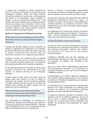 La plupart des universités du monde proposent des
cours sur la science des données, le machine learning et
l’intelligence artiﬁcielle. N’est-il pas temps d’ajouter
l’éthique des données à l’ordre du jour, à une époque où
des géants de la technologie comme Facebook et
Google – pour n’en nommer que quelques-uns – sont
devenus des cibles familières pour le manque de respect
envers les données de leurs utilisateurs ? Ou du moins
pour leur incapacité à empêcher que de telles données
ne soient volées par des acteurs externes comme le
tristement célèbre Cambridge Analytica.
Quelle est l’importance de l’éthique des données
Quelles questions doivent être abordées,quels thèmes doivent
être explorés et comment la matière peut-elle être enseignée
efficacement ?
L’éthique des données implique l’étude et l’adoption de
pratiques, d’algorithmes et d’applications qui respectent
les droits fondamentaux des personnes  et les valeurs de
la société. L’importance des données dans les
économies modernes se fait  chaque jour plus évidente.
Toutefois le succès, non seulement dans le domaine
scientiﬁque mais aussi dans le monde des affaires et
pour la société en général, dépend de la connaissance
des données existantes et de ce qu’elles représentent.
Il n’est pas étonnant que les universités du monde entier
proposent aujourd’hui des spécialisations en data
science, en machine learning et en intelligence
artiﬁcielle.
Pourtant, laisser la data science aux seules mains des
experts serait faire preuve à la fois de myopie et
d’ignorance des dangers, tant les entreprises publiques
et privées s’appuient de plus en plus sur l’analyse des
données pour surveiller et évaluer presque tous les
aspects de notre vie quotidienne.
L’éthique des données se limite-t-elle aux préoccupations
concernant les escroqueries par courriel,l’utilisation abusive du
microciblage et l’immoralité des fermes de trolls ?
Les universitaires de Cambridge ont monétisé leur
recherche de données psychométriques pour prédire et
inﬂuencer les préférences comportementales. Facebook
a ainsi délibérément inﬂué sur les timelines de sept cent
mille de ses utilisateurs sans leur consentement.
Amazon a continué à commercialiser agressivement
son outil de reconnaissance faciale Rekognition en dépit
des interrogations sur la vie privée et les biais d’usage.
Les tribunaux recourent à des algorithmes pour établir le
proﬁlage des condamnés en termes de «  risque  » en
fonction de la couleur de leur peau à chaque étape de la
procédure judiciaire. Les employeurs recrutent à l’aide
d’algorithmes qui, par nature, favorisent certains groupes
socioéconomiques.
Les applications de la science des données ne peuvent
pas être rejetées comme étant simplement  “business as
usual”  , car leurs conséquences éthiques conditionnent
l’avenir des entreprises et de la société.
Quels types de problèmes essayons-nous de résoudre… 
Lorsque l’on met en œuvre les techniques de la science
des données pour automatiser des processus, interpréter
des données sensorielles, maîtriser des relations
c o n c e p t u e l l e s o u i n ﬂu e n c e r l a d y n a m i q u e
environnementale ?
L’intelligence artiﬁcielle (IA) peut être distinguée de
l’apprentissage automatique ou Machine Learning (ML)
en comparant ses objectifs, ses méthodes et ses
applications.
De par sa nature même, l’apprentissage automatique
s’est historiquement concentré sur la production de
nouvelles connaissances, alors que l’IA vise à remplacer
l’intelligence humaine.
L’apprentissage par la machine utilise des algorithmes
pour améliorer l’apprentissage supervisé, non supervisé
ou renforcé, et l’IA utilise des algorithmes pour reproduire
le comportement humain.
Les scientiﬁques des données déploient l’apprentissage
machine pour mieux comprendre les tendances des
données, ils espèrent que l’intelligence artiﬁcielle
apportera la réponse à des problèmes complexes.
Si l’objectif du Machine Learning est d’améliorer notre
capacité à prendre de meilleures décisions, celui de l’IA
est de fournir la solution optimale. Les implications
éthiques de la science des données dépendent des
objectifs, des pratiques et des applications de chaque
organisation.
11
 