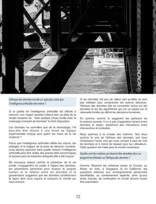L’éthique des données est-elle un sujet plus vaste que
l’intelligence artificielle elle-même ?
Si la portée de l’intelligence artiﬁcielle est difﬁcile à
mesurer, son impact sociétal s’étend bien au-delà de la
simple tentative de   “faire quelque chose d’utile avec le
marécage croissant de données” à notre disposition.
Les données ne sont-elles que de la technologie, l’IA
peut-elle être réduite à une forme de logique
expérimentale conçue pour guérir les maux de la vie
moderne ?
Parce que l’intelligence artiﬁcielle reﬂète les visions, les
préjugés et la logique de la prise de décision humaine,
nous devons examiner dans quelle mesure l’intelligence
artiﬁcielle peut être isolée des grands déﬁs économiques
et sociaux pour la résolution desquels elle a été conçue.
De nouveaux enjeux comme la protection de la vie
privée, l’engagement du public à l’égard des données,
les paramètres pertinents pour évaluer le progrès
humain et la relation entre les données et la
gouvernance suggèrent que les données conditionnent
la façon dont nous voyons et évaluons le monde qui
nous entoure.
Si les données ont peu de valeur tant qu’elles ne sont
pas utilisées pour comprendre les actions décisives,
l’éthique des données doit se concentrer moins sur les
données et sur les algorithmes qui ont un impact sur la
rationalité limitée qui déﬁnit les décisions humaines.
En somme, comme le suggèrent les partisans de
la science ouverte, il n’y a pas d’opposition binaire entre
données et action, seulement des interactions entre
interventions et contextes.
Nous sommes à la croisée des chemins. Soit nous
suivons la voie de l’éthique des données, soit nous
choisissons l’autre voie qui nous conduit à plus de vols
de données et à moins de respect pour les utilisateurs.
Cette question est vitale pour le monde numérique.
Quelles sont les matières qui doivent être abordées dans un
programme d’études sur l’éthique des données ?
Comme l’illustrent les initiatives prises en Europe, au
Brésil, en Inde, à Singapour et en Californie, les
questions relatives aux renseignements personnels
identiﬁables, au consentement explicite, ainsi qu’aux
droits d’accès, de rectiﬁcation et d’oubli doivent toutes
être examinées.
12
 