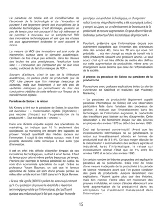 Le paradoxe de Solow  est un incontournable de
l’économie de la technologie et de l’innovation et
pourtant il est largement ignoré des évangélistes de la
modernité technologique. C’est dommage, passons un
peu de temps pour voir pourquoi il faut s’y intéresser et
se pencher à nouveau sur le sempiternel ROI
des  innovations technologiques  et voir que les choses
les plus apparemment évidentes le sont souvent le
moins.
La mesure du ROI des innovations est une sorte de
marronnier, surtout dans le domaine académique.
Combien de fois n’ai-je pas entendu, dans les classes
des écoles les plus prestigieuses, l’explication toute
faite  : « l’innovation xxx (remplacez par ce que vous
voulez) a échoué du fait d’un manque de ROI ».
Souvent d’ailleurs, c’est le cas de la littérature
académique, on parlera plutôt de  productivité  que de
ROI. Une preuve que l’on mélange beaucoup de
concepts, mais que ﬁnalement, il est  très peu de
véritables métriques qui permettraient de tirer des
conclusions crédibles de cette réﬂexion sur l’impact de la
transformation digitale.
Paradoxe de Solow : le retour
Mc Kinsey a titré sur le paradoxe de Solow, le sous-titre
est évocateur : «  modernisation digitale (digitization) :
pas  encore  d’impact sur l’augmentation de la
productivité ». Tout est dans le « encore ».
Dans une récente enquête auprès des spécialistes du
marketing, on indique que 16 % seulement des
spécialistes du marketing ont déclaré être capables de
prouver l’impact quantitatif des médias sociaux sur
l’entreprise. Il s’agit là des médias sociaux, mais il est
possible d’étendre cette remarque à tout autre type
d’innovation.
Il est en effet très difﬁcile d’identiﬁer l’impact de ces
innovations technologiques, surtout à court terme. Il faut
du temps pour cela et même parfois beaucoup de temps.
Prenons par exemple le fameux paradoxe de Solow, du
nom d’un économiste spécialiste du sujet. Grâce au
professeur Yoram Bauman; on sait que le fameux
aphorisme de Solow est sorti d’une phrase perdue  au
milieu d’un article écrit en 1987 dans le NY Book Review.
« Ce que cela signifie [NDLR En parlant des auteurs qui estiment
qu’il n’y a pas besoin de prouver la véracité de la révolution
technologique produite par l’informatique],c’est qu’ils sont
quelque peu embarrassés par le fait que ce que tout le monde
prend pour une révolution technologique, un changement
radical dans nos vies professionnelles,a été accompagné partout,
y compris au Japon,par un ralentissement de la croissance de la
productivité,et non une augmentation. On peut observer l’ère de
l’ordinateur partout sauf dans les statistiques de productivité. »
Pourtant, prétendre que l’informatique depuis son
avènement (rappelons que l’invention des ordinateurs
date des années 40), dans les 70 ans qui nous ont
précédés# , n’a rien changé au mode de travail mis à
notre productivité seraient une grossière ânerie. Le seul
souci, c’est qu’il est très difﬁcile de mettre des chiffres
sur cette augmentation de productivité, même avec un
changement aussi énorme que celui de l’informatisation
de la société.
A propos du paradoxe de Solow ou paradoxe de la
productivité
Poursuivons avec quelques explications tirées du site de
l’université de Stanford et traduites par Visionary
Marketing :
«  Le paradoxe de productivité (également appelé
paradoxe informatique de Solow) est une observation
particulière faite dans l’analyse des processus de
gestion:  à mesure que l’investissement dans les
technologies de l’information augmente, la productivité
des travailleurs peut baisser au lieu d’augmenter. Cette
observation a été fermement étayée par des  preuves
empiriques des années 1970 au début des années 1990.
Ceci est  fortement contre-intuitif. Avant que les
investissements informatiques ne se généralisent, le
retour sur investissement attendu en termes de
productivité était de 3 à 4%. Ce taux moyen découle de
la mécanisation / automatisation des secteurs agricole et
industriel. Avec  l’informatique, le retour sur
investissement normal n’était que de 1% entre les
années 1970 et le début des années 1990.
Un certain nombre de théories proposées ont expliqué le
paradoxe de la productivité. Elles vont de l’idée
d’une mesure inadéquate de la productivité à la période
de latence nécessaire avant que l’on puisse constater
des gains de productivité. Jusqu’à récemment, ces
explications n’étaient guère plus que des théories,
mais  bon nombre d’entre elles ont maintenant des
preuves irréfutables, en raison d’études démontrant une
forte augmentation de la productivité dans les
entreprises qui investissent massivement dans
l’informatique ».
15
 