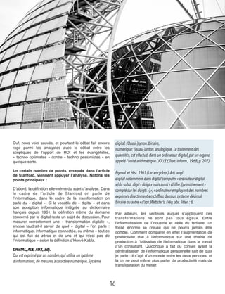 Ouf, nous voici sauvés, et pourtant le débat fait encore
rage parmi les analystes  avec le débat entre les
sceptiques de l’apport de ROI et les évangélistes,
« techno optimistes » contre « techno pessimistes » en
quelque sorte.
Un certain nombre de points, évoqués dans l’article
de Stanford, viennent appuyer l’analyse. Notons les
points principaux :
D’abord, la déﬁnition elle-même du sujet d’analyse. Dans
le cadre de l’article de Stanford on parle de
l’informatique, dans le cadre de la transformation on
parle du « digital ». Si le vocable de « digital » et dans
son acception informatique intégrée au  dictionnaire
français depuis 1961, la déﬁnition même du domaine
concerné par le digital reste un sujet de discussion. Pour
mesurer correctement une « transformation digitale »,
encore faudrait-il savoir de quel « digital » l’on parle :
informatique, informatique connectée, ou même « tout ce
qui est fait de zéros et de uns et qui n’est pas de
l’informatique » selon la déﬁnition d’Hervé Kabla.
DIGITAL,ALE,AUX,adj. 
Qui est exprimé par un nombre,qui utilise un système
d’informations,de mesures à caractère numérique. Système
digital. (Quasi-)synon. binaire,
numérique; (quasi-)anton. analogique. Le traitement des
quantités,est effectué,dans un ordinateur digital,par un organe
appelé l’unité arithmétique (JOLLEY, Trait.inform., 1968,p.207). 
Étymol.et Hist. 1961 (Lar.encyclop.).Adj.angl. 
digital notamment dans digital computer «ordinateur digital
»(du subst. digit «doigt»mais aussi«chiffre,[primitivement«
compté sur les doigts»]»)«ordinateur employant des nombres
exprimés directement en chiffres dans un système décimal,
binaire ou autre»d’apr. Webster’s. Fréq.abs.littér.: 6.
Par ailleurs, les secteurs auquel s’appliquent ces
transformations ne sont pas tous égaux. Entre
l’informatisation de l’industrie et celle du tertiaire, un
fossé énorme se creuse qui ne pourra jamais être
comblé. Comment comparer en effet l’augmentation de
productivité due à l’informatique sur une chaîne de
production à l’utilisation de l’informatique dans le travail
d’un consultant. Quiconque a fait du conseil avant la
généralisation de l’informatique personnelle sait de quoi
je parle : il s’agit d’un monde entre les deux périodes, et
là on ne peut même plus parler de productivité mais de
transﬁguration du métier.
16
 