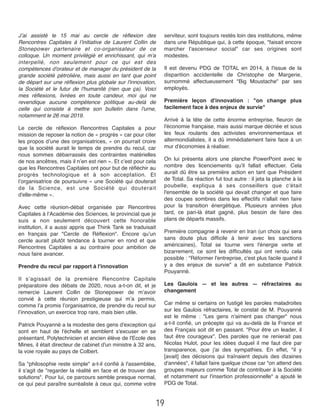 J’ai assisté le 15 mai au cercle de réﬂexion des
Rencontres Capitales à l’initiative de Laurent Collin de
Stonepower partenaire et co-organisateur de ce
colloque. Un moment privilégié et enrichissant, qui m'a
interpellé, non seulement pour ce qui est des
compétences d'orateur et de manager du président de la
grande société pétrolière, mais aussi en tant que point
de départ sur une réﬂexion plus globale sur l'innovation,
la Société et le futur de l'humanité (rien que ça). Voici
mes réﬂexions, livrées en toute candeur, moi qui ne
revendique aucune compétence politique au-delà de
celle qui consiste à mettre son bulletin dans l'urne,
notamment le 26 mai 2019.
Le cercle de réﬂexion Rencontres Capitales a pour
mission de reposer la notion de « progrès » car pour citer
les propos d’une des organisatrices, « on pourrait croire
que la société aurait le temps de prendre du recul, car
nous sommes débarrassés des contraintes matérielles
de nos ancêtres, mais il n’en est rien ». Et c’est pour cela
que les Rencontres Capitales ont pour but de réﬂéchir au
progrès technologique et à son acceptation. Et
l’organisatrice de poursuivre « une Société qui douterait
de la Science, est une Société qui douterait
d'elle-même ». 
Avec cette réunion-débat organisée par Rencontres
Capitales à l’Académie des Sciences, le provincial que je
suis a non seulement découvert cette honorable
institution, il a aussi appris que Think Tank se traduisait
en français par "Cercle de Réﬂexion". Encore qu’un
cercle aurait plutôt tendance à tourner en rond et que
Rencontres Capitales a au contraire pour ambition de
nous faire avancer. 
Prendre du recul par rapport à l'innovation
Il s’agissait de la première Rencontre Capitale
préparatoire des débats de 2020, nous a-t-on dit, et je
remercie Laurent Collin de Stonepower de m’avoir
convié à cette réunion prestigieuse qui m’a permis,
comme l’a promis l’organisatrice, de prendre du recul sur
l’innovation, un exercice trop rare, mais bien utile. 
Patrick Pouyanné a la modestie des gens d'exception qui
sont en haut de l'échelle et semblent s'excuser en se
présentant. Polytechnicien et ancien élève de l'Ecole des
Mines, il était directeur de cabinet d'un ministre à 32 ans,
la voie royale au pays de Colbert. 
Sa "philosophie reste simple" a-t-il conﬁé à l'assemblée,
il s'agit de "regarder la réalité en face et de trouver des
solutions". Pour lui, ce parcours semble presque normal,
ce qui peut paraître surréaliste à ceux qui, comme votre
serviteur, sont toujours restés loin des institutions, même
dans une République qui, à cette époque, "faisait encore
marcher l'ascenseur social" car ses origines sont
modestes.
Il est devenu PDG de TOTAL en 2014, à l'issue de la
disparition accidentelle de Christophe de Margerie,
surnommé affectueusement "Big Moustache" par ses
employés.
Première leçon d'innovation : "on change plus
facilement face à des enjeux de survie"
Arrivé à la tête de cette énorme entreprise, ﬂeuron de
l'économie française, mais aussi marque décriée et sous
les feux roulants des activistes environnementaux et
altermondialistes, il a dû immédiatement faire face à un
mur d'économies à réaliser. 
On lui présenta alors une planche PowerPoint avec le
nombre des licenciements qu'il fallait effectuer. Cela
aurait dû être sa première action en tant que Président
de Total. Sa réaction fut tout autre : il jeta la planche à la
poubelle, expliqua à ses conseillers que c'était
l'ensemble de la société qui devait changer et que faire
des coupes sombres dans les effectifs n'allait rien faire
pour la transition énergétique. Plusieurs années plus
tard, ce pari-là était gagné, plus besoin de faire des
plans de départs massifs.
Première compagnie à revenir en Iran (un choix qui sera
sans doute plus difﬁcile à tenir avec les sanctions
américaines), Total se tourne vers l'énergie verte et
bizarrement, ce sont les difﬁcultés qui ont rendu cela
possible : "Réformer l'entreprise, c'est plus facile quand il
y a des enjeux de survie" a dit en substance Patrick
Pouyanné.
Les Gaulois —  et les autres —  réfractaires au
changement
Car même si certains on fustigé les paroles maladroites
sur les Gaulois réfractaires, le constat de M. Pouyanné
est le même : "Les gens n'aiment pas changer" nous
a-t-il conﬁé, un précepte qui va au-delà de la France et
des Français soit dit en passant. "Pour être un leader, il
faut être courageux". Des paroles que ne renierait pas
Nicolas Hulot, pour les idées duquel il me faut dire par
transparence, que j'ai des sympathies. En effet, "il y
[avait] des décisions qui traînaient depuis des dizaines
d'années", il fallait faire quelque chose car "on attend des
groupes majeurs comme Total de contribuer à la Société
et notamment sur l'insertion professionnelle" a ajouté le
PDG de Total.
19
 